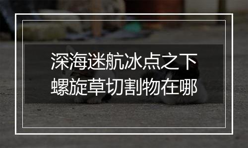 深海迷航冰点之下螺旋草切割物在哪