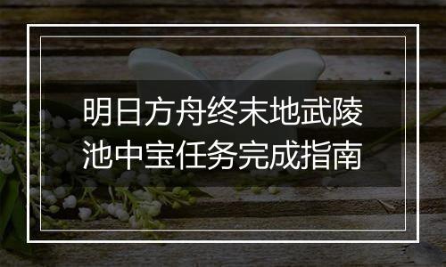 明日方舟终末地武陵池中宝任务完成指南