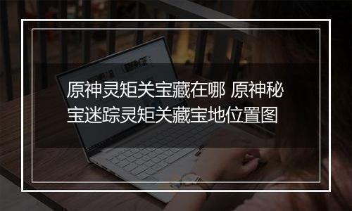 原神灵矩关宝藏在哪 原神秘宝迷踪灵矩关藏宝地位置图