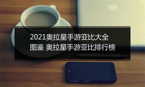 2021奥拉星手游亚比大全图鉴 奥拉星手游亚比排行榜