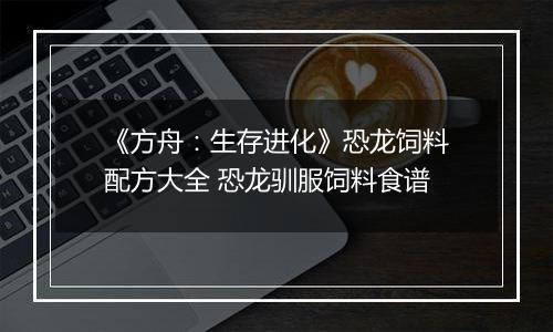 《方舟：生存进化》恐龙饲料配方大全 恐龙驯服饲料食谱