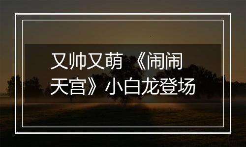 又帅又萌 《闹闹天宫》小白龙登场