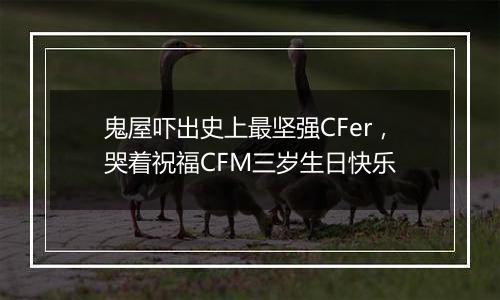 鬼屋吓出史上最坚强CFer，哭着祝福CFM三岁生日快乐