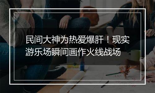 民间大神为热爱爆肝！现实游乐场瞬间画作火线战场