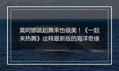莫阿娜跳起舞来也很美！《一起来热舞》诠释最新版的海洋奇缘
