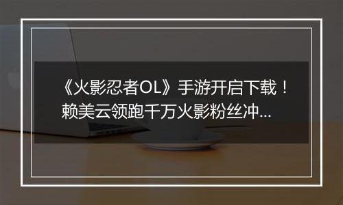 《火影忍者OL》手游开启下载！ 赖美云领跑千万火影粉丝冲向木叶