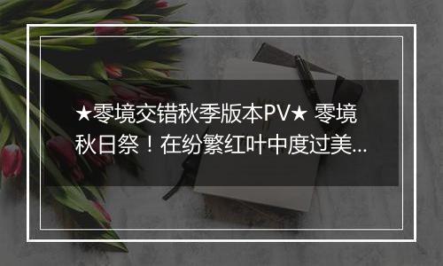 ★零境交错秋季版本PV★ 零境秋日祭！在纷繁红叶中度过美好秋日