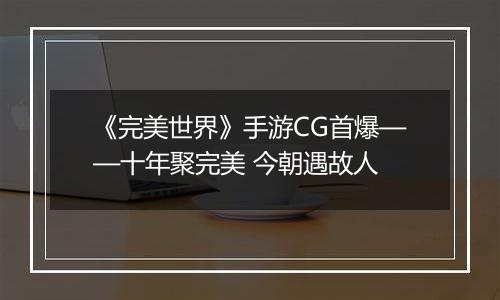 《完美世界》手游CG首爆——十年聚完美 今朝遇故人
