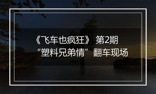 《飞车也疯狂》 第2期 “塑料兄弟情”翻车现场