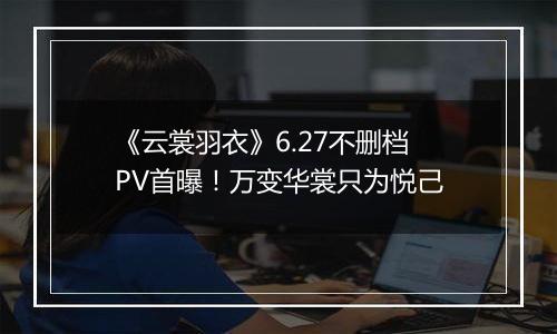 《云裳羽衣》6.27不删档PV首曝！万变华裳只为悦己