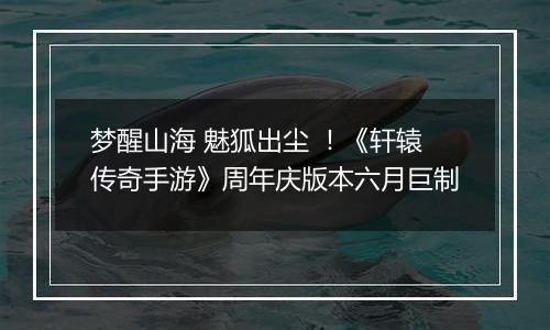 梦醒山海 魅狐出尘 ！《轩辕传奇手游》周年庆版本六月巨制