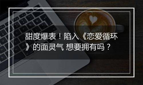 甜度爆表！陷入《恋爱循环》的面灵气 想要拥有吗？