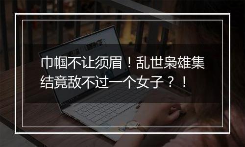 巾帼不让须眉！乱世枭雄集结竟敌不过一个女子？！