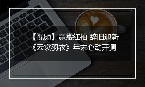 【视频】霓裳红袖 辞旧迎新《云裳羽衣》年末心动开测