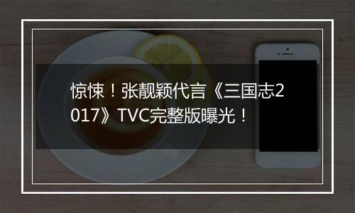 惊悚！张靓颖代言《三国志2017》TVC完整版曝光！