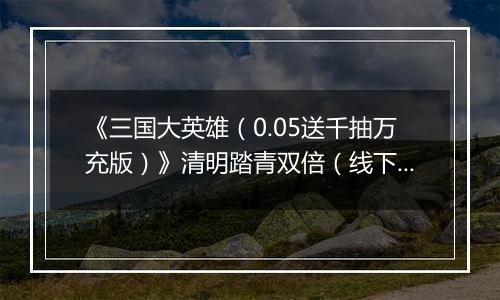 《三国大英雄（0.05送千抽万充版）》清明踏青双倍（线下申请）2026-04-04-2026-04-07