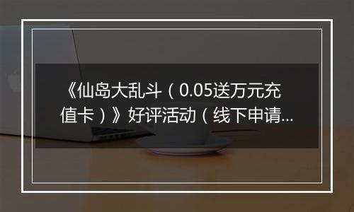 《仙岛大乱斗（0.05送万元充值卡）》好评活动（线下申请）