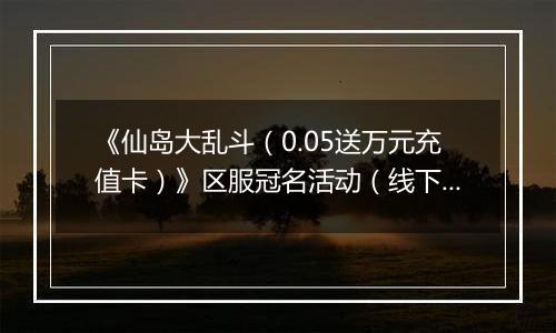 《仙岛大乱斗（0.05送万元充值卡）》区服冠名活动（线下申请）