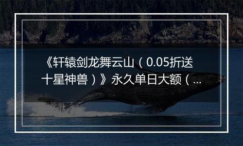 《轩辕剑龙舞云山（0.05折送十星神兽）》永久单日大额（线下申请）
