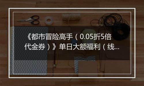 《都市冒险高手（0.05折5倍代金券）》单日大额福利（线下申请）