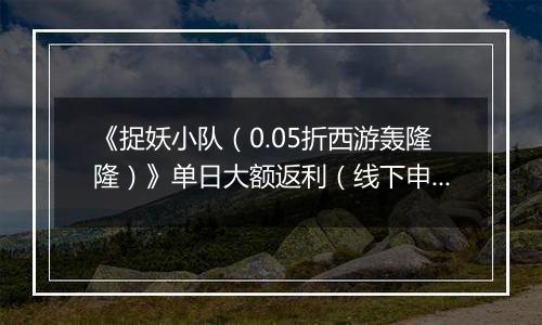 《捉妖小队（0.05折西游轰隆隆）》单日大额返利（线下申请）
