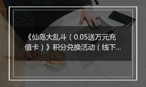 《仙岛大乱斗（0.05送万元充值卡）》积分兑换活动（线下申请）