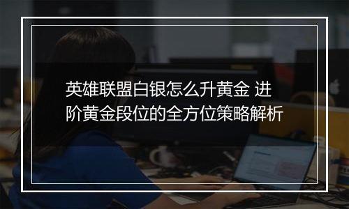 英雄联盟白银怎么升黄金 进阶黄金段位的全方位策略解析