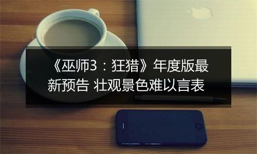 《巫师3：狂猎》年度版最新预告 壮观景色难以言表