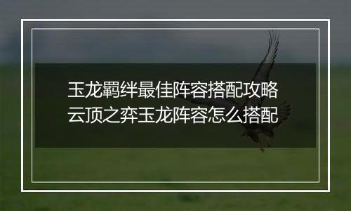 玉龙羁绊最佳阵容搭配攻略 云顶之弈玉龙阵容怎么搭配