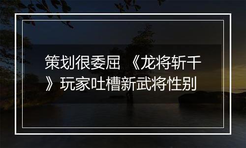 策划很委屈 《龙将斩千》玩家吐槽新武将性别