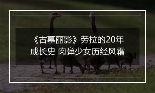 《古墓丽影》劳拉的20年成长史 肉弹少女历经风霜