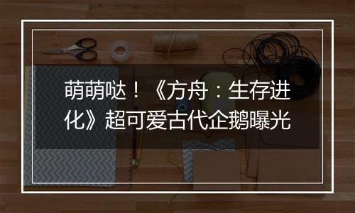 萌萌哒！《方舟：生存进化》超可爱古代企鹅曝光