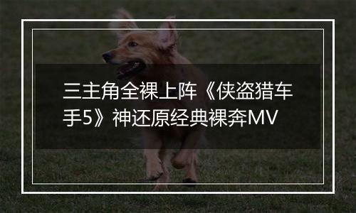 三主角全裸上阵《侠盗猎车手5》神还原经典裸奔MV