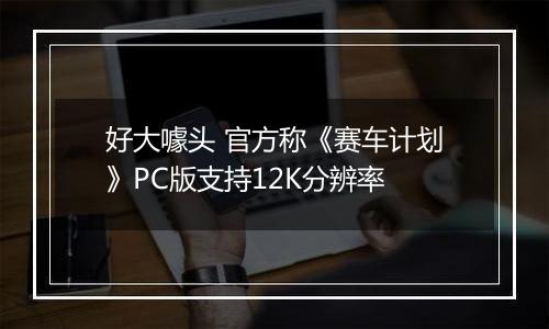 好大噱头 官方称《赛车计划》PC版支持12K分辨率