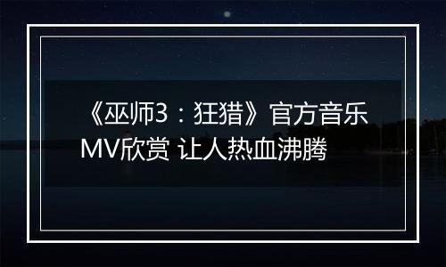 《巫师3：狂猎》官方音乐MV欣赏 让人热血沸腾