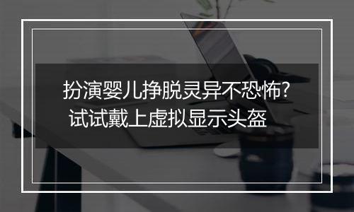 扮演婴儿挣脱灵异不恐怖? 试试戴上虚拟显示头盔