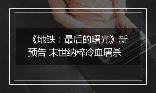 《地铁：最后的曙光》新预告 末世纳粹冷血屠杀