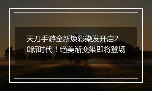 天刀手游全新焕彩染发开启2.0新时代！绝美渐变染即将登场