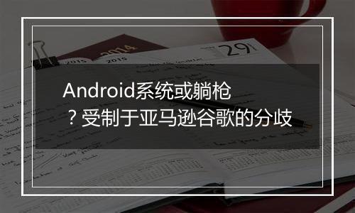 Android系统或躺枪？受制于亚马逊谷歌的分歧