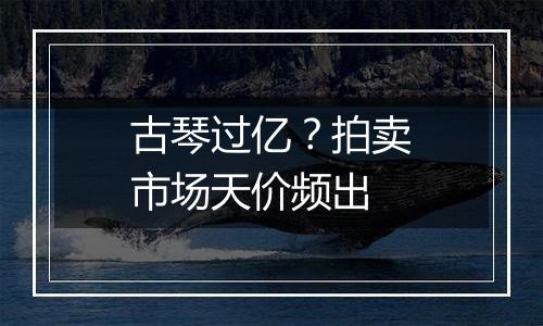 古琴过亿？拍卖市场天价频出