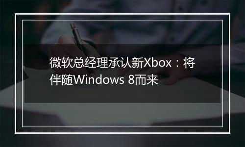 微软总经理承认新Xbox：将伴随Windows 8而来