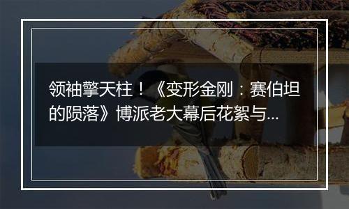 领袖擎天柱！《变形金刚：赛伯坦的陨落》博派老大幕后花絮与演示