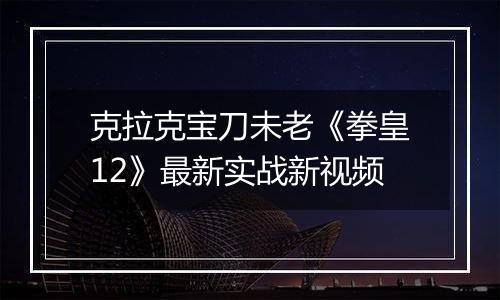 克拉克宝刀未老《拳皇12》最新实战新视频