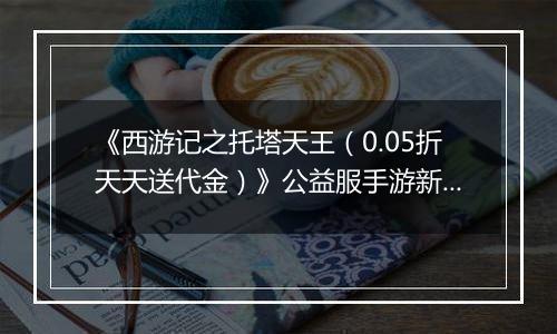《西游记之托塔天王（0.05折天天送代金）》公益服手游新手攻略