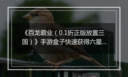 《百龙霸业（0.1折正版放置三国）》手游盒子快速获得六星神赵云和魔关羽，看这篇就够了