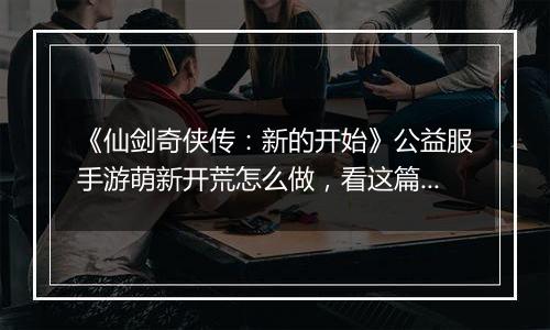 《仙剑奇侠传：新的开始》公益服手游萌新开荒怎么做，看这篇就够了！