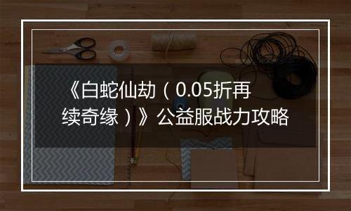 《白蛇仙劫（0.05折再续奇缘）》公益服战力攻略