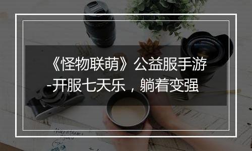 《怪物联萌》公益服手游-开服七天乐，躺着变强