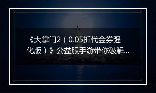 《大掌门2（0.05折代金券强化版）》公益服手游带你破解古墓迷云攻略出炉！