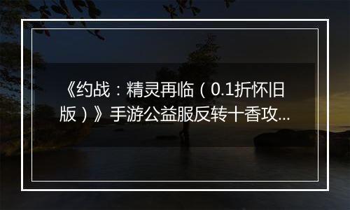 《约战：精灵再临（0.1折怀旧版）》手游公益服反转十香攻略-质点篇